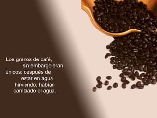 Los granos de café,  sin embargo eran únicos: después de  estar en agua hirviendo, habían cambiado el agua. 