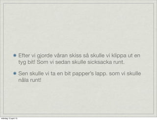 Efter vi gjorde våran skiss så skulle vi klippa ut en
tyg bit! Som vi sedan skulle sicksacka runt.
Sen skulle vi ta en bit papper’s lapp. som vi skulle
nåla runt!
måndag 13 april 15
 