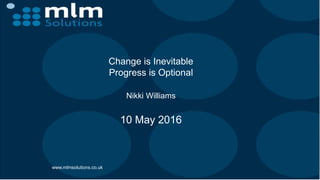 Change is Inevitable
Progress is Optional
Nikki Williams
10 May 2016
www.mlmsolutions.co.uk
 