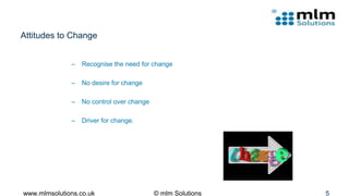 Attitudes to Change
– Recognise the need for change
– No desire for change
– No control over change
– Driver for change.
www.mlmsolutions.co.uk © mlm Solutions 5
 