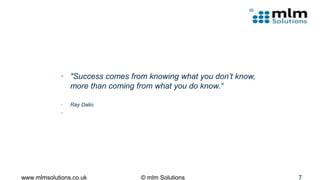 • "Success comes from knowing what you don’t know,
more than coming from what you do know.“
• Ray Dalio
•
www.mlmsolutions.co.uk © mlm Solutions 7
 