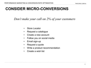 PERFORMANCE MARKETING & CONVERSION RATE OPTIMIZATION     THEICONIC.COM.AU




 CONSIDER MICRO-CONVERSIONS

          Don’t make your call on 2% of your customers

                    •   Store Locator
                    •   Request a catalogue
                    •   Create a new account
                    •   Follow you on social media
                    •   Email sign-up
                    •   Request a quote
                    •   Write a product recommendation
                    •   Create a wish list




                                                                      15
 