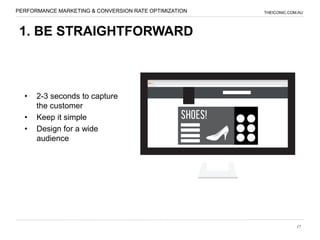 PERFORMANCE MARKETING & CONVERSION RATE OPTIMIZATION   THEICONIC.COM.AU




 1. BE STRAIGHTFORWARD



  •   2-3 seconds to capture
      the customer
  •   Keep it simple
  •   Design for a wide
      audience




                                                                    17
 