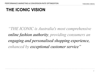 PERFORMANCE MARKETING & CONVERSION RATE OPTIMIZATION   THEICONIC.COM.AU




 THE ICONIC VISION



   “THE ICONIC is Australia's most comprehensive
   online fashion authority, providing consumers an
   engaging and personalised shopping experience,
   enhanced by exceptional customer service”




                                                                     2
 