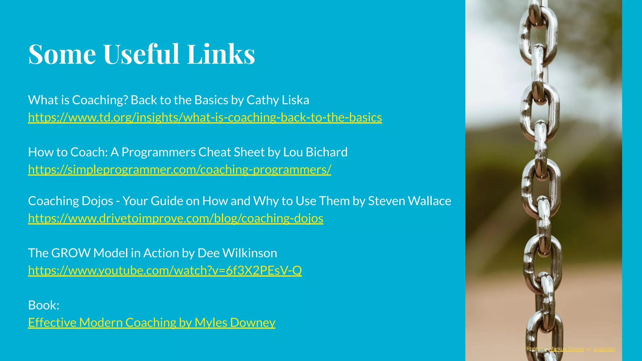 Some Useful Links
What is Coaching? Back to the Basics by Cathy Liska
https://www.td.org/insights/what-is-coaching-back-to-the-basics
How to Coach: A Programmers Cheat Sheet by Lou Bichard
https://simpleprogrammer.com/coaching-programmers/
Coaching Dojos - Your Guide on How and Why to Use Them by Steven Wallace
https://www.drivetoimprove.com/blog/coaching-dojos
The GROW Model in Action by Dee Wilkinson
https://www.youtube.com/watch?v=6f3X2PEsV-Q
Book:
Effective Modern Coaching by Myles Downey
Photo by Markus Spiske on Unsplash
 