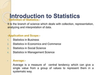 Introduction to Statistics
• Definition of Statistics:-
It is the branch of science which deals with collection, representation,
analyzing and interpretation of data.
•Application and Scope:-
1. Statistics in Business
2. Statistics in Economics and Commerce
3. Statistics in Social Science
4. Statistics in Management Science
• Average:-
Average is a measure of central tendency which can give a
single value from a group of values to represent them in a
systematic way.
 