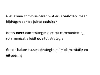 Niet alleen communiceren wat er is besloten, maar
bijdragen aan de juiste besluiten
Het is meer dan strategie leidt tot communicatie,
communicatie leidt ook tot strategie
Goede balans tussen strategie en implementatie en
uitvoering
 