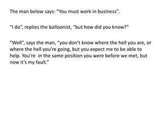 The man below says: “You must work in business”.
“I do”, replies the balloonist, “but how did you know?”
“Well”, says the man, “you don’t know where the hell you are, or
where the hell you’re going, but you expect me to be able to
help. You’re in the same position you were before we met, but
now it’s my fault.”
 