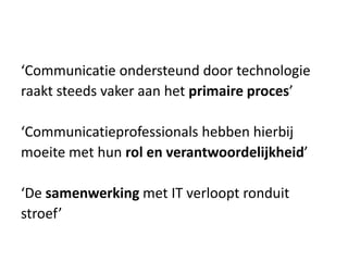 ‘Communicatie ondersteund door technologie
raakt steeds vaker aan het primaire proces’
‘Communicatieprofessionals hebben hierbij
moeite met hun rol en verantwoordelijkheid’
‘De samenwerking met IT verloopt ronduit
stroef’
 