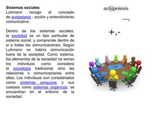 Sistemas sociales
Luhmann      recoge      el    concepto
de autopoiesis : acción y entendimiento
comunicativo .

Dentro de los sistemas sociales,
la sociedad es un tipo particular de
sistema social, y comprende dentro de
si a todas las comunicaciones. Según
Luhmann no habría comunicación
fuera de la sociedad. Como sistema,
los elementos de la sociedad no serían
los    individuos    como    considera
la sociología tradicional, sino las
relaciones o comunicaciones entre
ellos. Los individuos son considerados
como sistemas psíquicos y sus
cuerpos como sistemas orgánicos, se
encuentran en el entorno de la
sociedad.
 