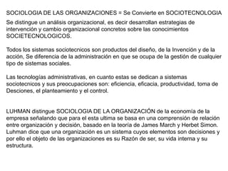 SOCIOLOGIA DE LAS ORGANIZACIONES = Se Convierte en SOCIOTECNOLOGIA
Se distingue un análisis organizacional, es decir desarrollan estrategias de
intervención y cambio organizacional concretos sobre las conocimientos
SOCIETECNOLOGICOS.

Todos los sistemas sociotecnicos son productos del diseño, de la Invención y de la
acción, Se diferencia de la administración en que se ocupa de la gestión de cualquier
tipo de sistemas sociales.

Las tecnologías administrativas, en cuanto estas se dedican a sistemas
sociotecnicos y sus preocupaciones son: eficiencia, eficacia, productividad, toma de
Desciones, el planteamiento y el control.


LUHMAN distingue SOCIOLOGIA DE LA ORGANIZACIÓN de la economía de la
empresa señalando que para el esta ultima se basa en una comprensión de relación
entre organización y decisión, basado en la teoría de James March y Herbet Simon.
Luhman dice que una organización es un sistema cuyos elementos son decisiones y
por ello el objeto de las organizaciones es su Razón de ser, su vida interna y su
estructura.
 
