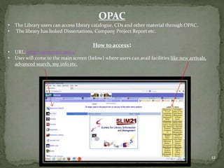 OPAC
• The Library users can access library catalogue, CDs and other material through OPAC.
• The library has linked Dissertations, Company Project Report etc.
How to access:
• URL: http://simsmain:9094/
• User will come to the main screen (below) where users can avail facilities like new arrivals,
advanced search, my info etc.
12
 