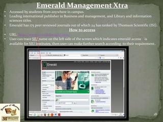 Emerald Management Xtra
• Accessed by students from anywhere in campus.
• Leading international publisher in Business and management, and Library and information
sciences titles.
• Emerald has 175 peer reviewed journals out of which 24 has ranked by Thomson Scientific (ISI).
How to access
• URL: http://www.emeraldinsight.com/
• User can trace SIU name on the left side of the screen which indicates emerald access is
available for SIU institutes, then user can make further search according to their requirement.
18
 