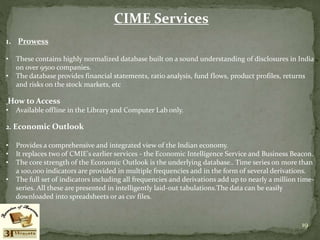 CIME Services
1. Prowess
• These contains highly normalized database built on a sound understanding of disclosures in India
on over 9500 companies.
• The database provides financial statements, ratio analysis, fund flows, product profiles, returns
and risks on the stock markets, etc
How to Access
• Available offline in the Library and Computer Lab only.
2. Economic Outlook
• Provides a comprehensive and integrated view of the Indian economy.
• It replaces two of CMIE's earlier services - the Economic Intelligence Service and Business Beacon.
• The core strength of the Economic Outlook is the underlying database.. Time series on more than
a 100,000 indicators are provided in multiple frequencies and in the form of several derivations.
• The full set of indicators including all frequencies and derivations add up to nearly a million time-
series. All these are presented in intelligently laid-out tabulations.The data can be easily
downloaded into spreadsheets or as csv files.
19
 
