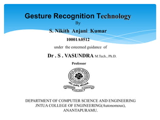 Gesture Recognition Technology
By
S. Nikith Anjani Kumar
10001A0512
under the esteemed guidance of
Dr . S . VASUNDRA M.Tech., Ph.D.
Professor
DEPARTMENT OF COMPUTER SCIENCE AND ENGINEERING
JNTUA COLLEGE OF ENGINEERING(Autonomous),
ANANTAPURAMU.
 