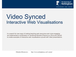 Video Synced
Interactive Web Visualisations
In a search for new ways of making teaching web resources even more engaging
we implemented a combination of JavaScript libraries (Popcorn.js, D3.js and JSmol)
to create examples of interactive web visualisations synced with video presentations.
Nikodem Miranowicz http://www.nottingham.ac.uk/~uiznm/
 