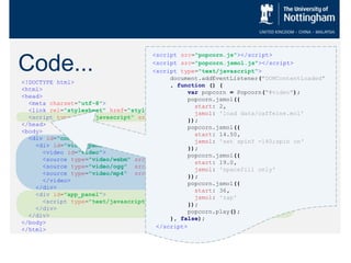 Code...
<!DOCTYPE html>
<html>
<head>
<meta charset="utf-8">
<link rel="stylesheet" href=“style.css" />
<script type="text/javascript“ src="JSmol.min.js"></script>
</head>
<body>
<div id="container">
<div id="video_panel">
<video id="video">
<source type="video/webm" src="video/Capture.webm" />
<source type="video/ogg" src="video/Capture.ogv" />
<source type="video/mp4" src="video/Capture.mp4" />
</video>
</div>
<div id="app_panel">
<script type="text/javascript“ src="Model_setup.js"> </script>
</div>
</div>
</body>
</html>
<script src="popcorn.js"></script>
<script src="popcorn.jsmol.js"></script>
<script type="text/javascript">
document.addEventListener("DOMContentLoaded"
, function () {
var popcorn = Popcorn("#video");
popcorn.jsmol({
start: 2,
jsmol: 'load data/caffeine.mol'
});
popcorn.jsmol({
start: 14.50,
jsmol: 'set spinY -140;spin on'
});
popcorn.jsmol({
start: 19.0,
jsmol: 'spacefill only'
});
popcorn.jsmol({
start: 36,
jsmol: 'zap'
});
popcorn.play();
}, false);
</script>
 