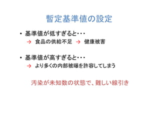 暫定基準値の設定
• 基準値が低すぎると・・・
 → 食品の供給不足 → 健康被害


• 基準値が高すぎると・・・
 → より多くの内部被曝を許容してしまう


  汚染が未知数の状態で、難しい線引き
 