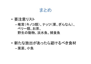 まとめ
• 要注意リスト
 – 椎茸（キノコ類）、ナッツ（栗、ぎんなん）、
   ベリー類、お茶、
   野生の動物、淡水魚、捕食魚


• 新たな放出があったら避けるべき食材
 – 葉菜、小魚
 