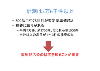 計測は2万6千件以上
• 800品目中78品目が暫定基準値越え
• 検査に偏りがある
 – 牛肉１万件、米2700件、ほうれん草1000件
 – 半分以上の品目が１～３件の検査のみ




  放射能汚染の傾向を知ることが重要
 