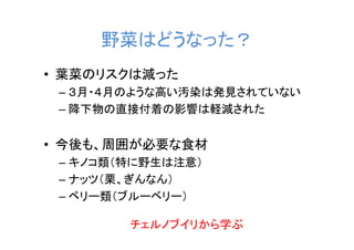 野菜はどうなった？
• 葉菜のリスクは減った
 – ３月・４月のような高い汚染は発見されていない
 – 降下物の直接付着の影響は軽減された


• 今後も、周囲が必要な食材
 – キノコ類（特に野生は注意）
 – ナッツ（栗、ぎんなん）
 – ベリー類（ブルーベリー）

        チェルノブイリから学ぶ
 