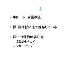 肉
• 牛肉 → 全量検査

• 豚・鶏は低い値で推移している

• 野生の動物は要注意
 – 北欧のトナカイ
 – シカ・イノシシ
 