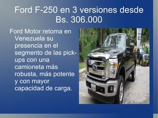 Ford F-250 en 3 versiones desde Bs. 306.000 Ford Motor retoma en Venezuela su presencia en el segmento de las pick-ups con una camioneta más robusta, más potente y con mayor capacidad de carga. 