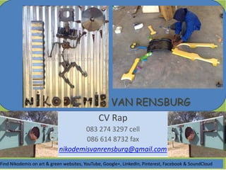 VAN RENSBURG
CV Rap
083 274 3297 cell
086 614 8732 fax
nikodemisvanrensburg@gmail.com
Find Nikodemis on art & green websites, YouTube, Google+, LinkedIn, Pinterest, Facebook & SoundCloud
 