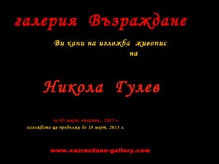 галерия Възраждане
Ви кани на изложба живопис
на
на 05 март, вторник , 2013 г.
изложбата ще продължи до 18 март, 2013 г.
Никола Гулев
www.vazrazdane-gallery.com
 