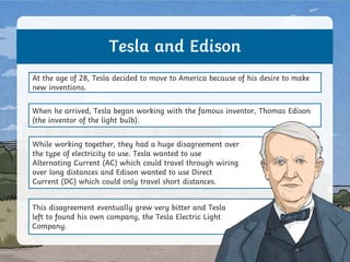 Tesla and Edison
At the age of 28, Tesla decided to move to America because of his desire to make
new inventions.
When he arrived, Tesla began working with the famous inventor, Thomas Edison
(the inventor of the light bulb).
While working together, they had a huge disagreement over
the type of electricity to use. Tesla wanted to use
Alternating Current (AC) which could travel through wiring
over long distances and Edison wanted to use Direct
Current (DC) which could only travel short distances.
This disagreement eventually grew very bitter and Tesla
left to found his own company, the Tesla Electric Light
Company.
 