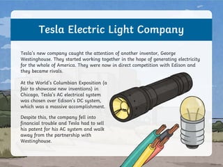 Tesla Electric Light Company
At the World’s Columbian Exposition (a
fair to showcase new inventions) in
Chicago, Tesla’s AC electrical system
was chosen over Edison’s DC system,
which was a massive accomplishment.
Tesla’s new company caught the attention of another inventor, George
Westinghouse. They started working together in the hope of generating electricity
for the whole of America. They were now in direct competition with Edison and
they became rivals.
Despite this, the company fell into
financial trouble and Tesla had to sell
his patent for his AC system and walk
away from the partnership with
Westinghouse.
 