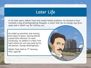 He ended up penniless and moving
from place to place, leaving behind
unpaid bills wherever he went.
Eventually, he settled in a New York
hotel where his rent was paid by his
old partner, George Westinghouse.
Nikola Tesla died on 7th January
1943, aged 86.
Later Life
In his later years, Nikola Tesla had mental health problems. He claimed to have
invented a way of photographing thoughts, a motor that ran on energy rays from
space and a ‘death ray’ for military use.
 