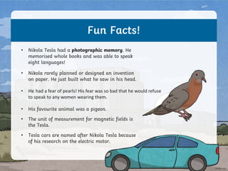 Fun Facts!
• Nikola Tesla had a photographic memory. He
memorised whole books and was able to speak
eight languages!
• Nikola rarely planned or designed an invention
on paper. He just built what he saw in his head.
• He had a fear of pearls! His fear was so bad that he would refuse
to speak to any women wearing them.
• His favourite animal was a pigeon.
• The unit of measurement for magnetic fields is
the Tesla.
• Tesla cars are named after Nikola Tesla because
of his research on the electric motor.
 