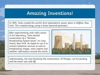 Amazing Inventions!
In 1896, Tesla created the world’s first hydroelectric power plant in Buffalo, New
York. This created energy using a water-powered generator.
After experimenting with radio waves
in his laboratory, Tesla started
construction of a “Wireless
Broadcasting System tower” on Long
Island, New York. He hoped to use it to
connect telephone services as well as
broadcasting images, news reports and
weather information around the world.
Unfortunately, the man financing the construction, JP Morgan, cut his funding
and the tower was sold off.
 