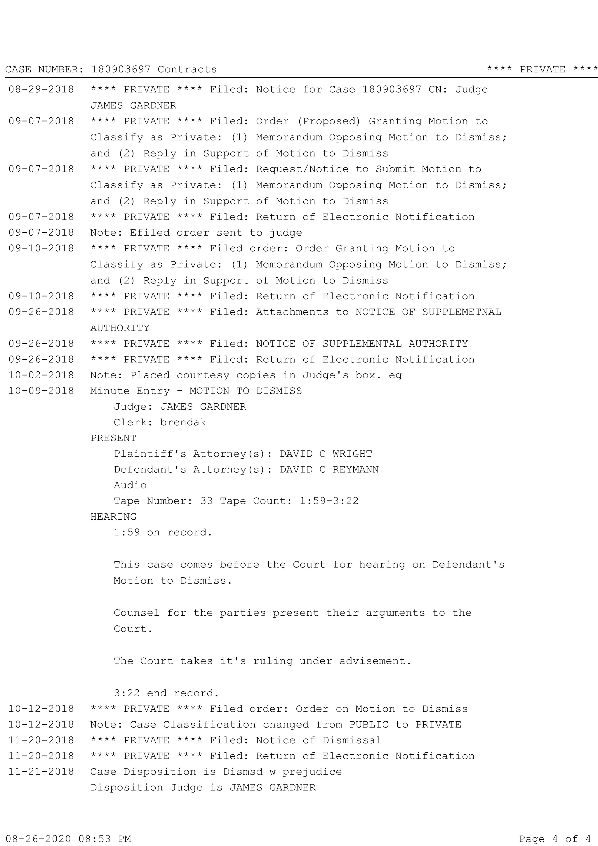 08-29-2018 **** PRIVATE **** Filed: Notice for Case 180903697 CN: Judge
JAMES GARDNER
09-07-2018 **** PRIVATE **** Filed: Order (Proposed) Granting Motion to
Classify as Private: (1) Memorandum Opposing Motion to Dismiss;
and (2) Reply in Support of Motion to Dismiss
09-07-2018 **** PRIVATE **** Filed: Request/Notice to Submit Motion to
Classify as Private: (1) Memorandum Opposing Motion to Dismiss;
and (2) Reply in Support of Motion to Dismiss
09-07-2018 **** PRIVATE **** Filed: Return of Electronic Notification
09-07-2018 Note: Efiled order sent to judge
09-10-2018 **** PRIVATE **** Filed order: Order Granting Motion to
Classify as Private: (1) Memorandum Opposing Motion to Dismiss;
and (2) Reply in Support of Motion to Dismiss
09-10-2018 **** PRIVATE **** Filed: Return of Electronic Notification
09-26-2018 **** PRIVATE **** Filed: Attachments to NOTICE OF SUPPLEMETNAL
AUTHORITY
09-26-2018 **** PRIVATE **** Filed: NOTICE OF SUPPLEMENTAL AUTHORITY
09-26-2018 **** PRIVATE **** Filed: Return of Electronic Notification
10-02-2018 Note: Placed courtesy copies in Judge's box. eg
10-09-2018 Minute Entry - MOTION TO DISMISS
Judge: JAMES GARDNER
Clerk: brendak
PRESENT
Plaintiff's Attorney(s): DAVID C WRIGHT
Defendant's Attorney(s): DAVID C REYMANN
Audio
Tape Number: 33 Tape Count: 1:59-3:22
HEARING
1:59 on record.
This case comes before the Court for hearing on Defendant's
Motion to Dismiss.
Counsel for the parties present their arguments to the
Court.
The Court takes it's ruling under advisement.
3:22 end record.
10-12-2018 **** PRIVATE **** Filed order: Order on Motion to Dismiss
10-12-2018 Note: Case Classification changed from PUBLIC to PRIVATE
11-20-2018 **** PRIVATE **** Filed: Notice of Dismissal
11-20-2018 **** PRIVATE **** Filed: Return of Electronic Notification
11-21-2018 Case Disposition is Dismsd w prejudice
Disposition Judge is JAMES GARDNER
08-26-2020 08:53 PM Page 4 of
CASE NUMBER: 180903697 Contracts **** PRIVATE ****
4
 