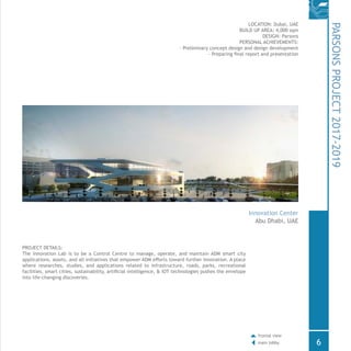 PROJECT DETAILS:
The Innovation Lab is to be a Control Centre to manage, operate, and maintain ADM smart city
applications, assets, and all initiatives that empower ADM efforts toward further innovation. A place
where researches, studies, and applications related to infrastructure, roads, parks, recreational
facilities, smart cities, sustainability, artificial intelligence, & IOT technologies pushes the envelope
into life-changing discoveries.
LOCATION: Dubai, UAE
BUILD UP AREA: 4,000 sqm
DESIGN: Parsons
PERSONAL ACHIEVEMENTS:
- Preliminary concept design and design development
- Preparing final report and presentation
PARSONSPROJECT2017-2019
Innovation Center
Abu Dhabi, UAE
6
frontal view
main lobby
 