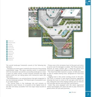 Innovation Lab
Interactive Fountain
Event Plaza
Amphitheatre
Food Truck Park
Restaurant Outlet
Central Plaza
Singing Fountain
Football Pitch
Fitness Area
Basketball Court
Running Track
1
1
2
2
3
4
5
6
6
7
8
7
10
10
1111
12
12
12
12
12
12
9
9
3
4
5
8
The overall landscape framework consists of the following key
elements:
- The Plaza is an event space created by the removal of the existing
amphitheater stage. This space naturally works in combination
with the Innovation Lab and the surrounding landscape to create
a space for public events. A smart fountain animates the stage
(when events are not taking place) with interactive water jets
and colors.
- The Amphitheater is an existing feature that gets integrated in
the new landscape proposal. This feature gets re-purposed to act
as an urban theatre.
- The Central Plaza is the landscape hub and contains an
interactive water feature. It is located at the highest level of
the Park and easily accessible from two large ramps located at
its ends.
site plan
- Fitness area is the recreation heart of the park and caters
to active uses for teenagers to adults. The Fitness area will
features an smart outdoor gym, 2 Multi-use sports hard
courts and a Jogging track going across the whole park.
- The Food Truck Park features a cluster of F&B and retail
as well as shaded Seating areas, designated for food truck
parking.
- Jogging track is the active running circuit in the park.
The track is covered in resin bound florescent aggregates
allowing the track to come to life and glow when the sun
sets. Along the track smart displays allows users to interact
with portable devices and track their performance.
- Smart Play area equipped with the latest augmented
reality technologies will allow the kids to play interactive
games within the safe park premises.
7
 