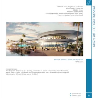 PROJECT DETAILS:
The Project is designed as G+1 building, constituted of 5 main components: Visitor Experience,
Marine Science Center, Educational and Outreach Department, Office of Membership and Giving and
Administrative Offices with total area of 10,300m2
LOCATION: Yanbu, Kingdom of Saudi Arabia
BUILD UP AREA: 10,000 sqm
DESIGN: Parsons
PERSONAL ACHIEVEMENTS:
- Creating a concept, design and development of the project
- Preparing report and presentation boards
PARSONSPROJECT2017-2019
Marince Science Center And Aquarium
Yanbu,KSA
11
promenade view
exhibition space
 