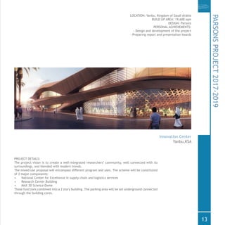 PROJECT DETAILS:
The project vision is to create a well-integrated researchers’ community, well connected with its
surroundings, and blended with modern trends.
The mixed-use proposal will encompass different program and uses. The scheme will be constituted
of 3 major components:
•	 National Center for Excellence in supply chain and logistics services
•	 Research Center Building
•	 MAX 3D Science Dome
Those functions combined into a 2 story building. The parking area will be set underground connected
through the building cores.
LOCATION: Yanbu, Kingdom of Saudi Arabia
BUILD UP AREA: 19,600 sqm
DESIGN: Parsons
PERSONAL ACHIEVEMENTS:
- Design and development of the project
- Preparing report and presentation boards
PARSONSPROJECT2017-2019
Innovation Center
Yanbu,KSA
13
 