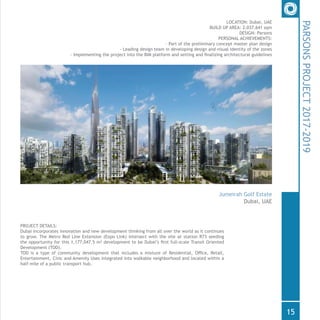 PROJECT DETAILS:
Dubai incorporates innovation and new development thinking from all over the world as it continues
to grow. The Metro Red Line Extension (Expo Link) intersect with the site at station R73 seeding
the opportunity for this 1,177,047.5 m2 development to be Dubai’s first full-scale Transit Oriented
Development (TOD).
TOD is a type of community development that includes a mixture of Residential, Office, Retail,
Entertainment, Civic and Amenity Uses integrated into walkable neighborhood and located within a
half-mile of a public transport hub.
LOCATION: Dubai, UAE
BUILD UP AREA: 2,037,641 sqm
DESIGN: Parsons
PERSONAL ACHIEVEMENTS:
- Part of the preliminary concept master plan design
- Leading design team in developing design and visual identity of the zones
- Implementing the project into the BIM platform and setting and finalizing architectural guidelines
PARSONSPROJECT2017-2019
Jumeirah Golf Estate
Dubai, UAE
15
 
