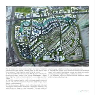 master plan
The development is divided into multiple character areas these
character areas will provide a diverse range of uses and life style
living products. These character areas will be as follows;
1. The Transit Oriented Development (TOD Quarter) including the
underground metro station, Over Station Development, sunken
plaza, high-rise mixed-use towers, landmark tower and a convention
center.
2. The TOD residence quarter which will include luxury residential
towers with podium that conveys retail, food and beverage, duplex
podium villas and parking.
3. The Entertainment Quarter, which will include high end retail
with big box entertainment attractions in addition to hospitality and
public amenities along the canal promenade. The canal edge will
also host some water front medium rise residential units.
4. The Park Lane Quarter, which will include medium rise residential
towers with podiums overlooking central park that hosts public
activities and is strengthened by a grand iconic mosque.
5. The Boulevard, which will include mid-rise residential towers
with retail and podium parking.
 