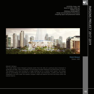 PROJECT DETAILS:
The Creek Harbor Iconic Mosque’s proposal stems from the idea of a spiritual place immersed in
landscape and light, where worshippers can find peace through meditation and observation of nature.
The proposal is not only focusing on a single building but on a holistic built system: the mosque
and its surroundings are conceived as a place for prayer and relaxation, a public park where the
inhabitants can stroll under the outdoor canopies’ shade and observe the flora and fauna within the
natural reserve.
LOCATION: Dubai, UAE
BUILD UP AREA: 8,858 sqm
DESIGN: Parsons
PERSONAL ACHIEVEMENTS:
- Design and development of the project
- Preparing report and presentation boards
Dubai Mosque
Dubai, UAE
18
PARSONSPROJECT2017-2019
 