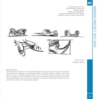 PROJECT DETAILS:
The design brief requested for a mixed-use development comprising four and five star hotels with
service apartments together with independent offices. The design approach adopted in this initial
study is to have an integrated scheme where there is one holistic seamless solution to the overall
form and appearance of the building and where each compliments and works well with the other.
The proposed design of the two blocks is intended to be bold and accentuating the dynamic form of
movement through its form and sweeping canopies.
LOCATION: Muscat, Oman
BUILD UP AREA: 106,830 sqm
DESIGN: Parsons
PERSONAL ACHIEVEMENTS:
- Design and development of the project
- Preparing report and presentation boards
PARSONSPROJECT2017-2019
Ghala Hotel
Muscat, Oman
21
 