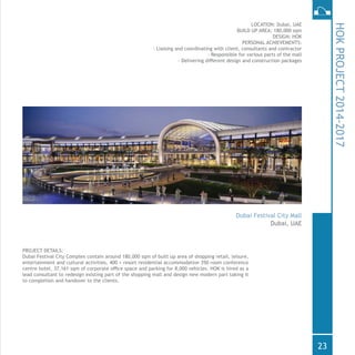 PROJECT DETAILS:
Dubai Festival City Complex contain around 180,000 sqm of built up area of shopping retail, leisure,
entertainment and cultural activities, 400 + resort residential accommodation 350 room conference
centre hotel, 37,161 sqm of corporate office space and parking for 8,000 vehicles. HOK is hired as a
lead consultant to redesign existing part of the shopping mall and design new modern part taking it
to completion and handover to the clients.
LOCATION: Dubai, UAE
BUILD UP AREA: 180,000 sqm
DESIGN: HOK
PERSONAL ACHIEVEMENTS:
- Liaising and coordinating with client, consultants and contractor
- Responsible for various parts of the mall
- Delivering different design and construction packages
HOKPROJECT2014-2017
Dubai Festival City Mall
Dubai, UAE
23
 