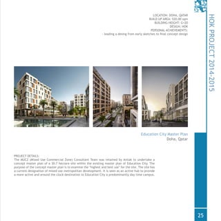 PROJECT DETAILS:
The MUCZ (Mixed Use Commercial Zone) Consultant Team was retained by Amlak to undertake a
concept master plan of a 30.7 hectare site within the existing master plan of Education City. The
purpose of the concept master plan is to examine the ‘highest and best use’ for the site. The site has
a current designation of mixed use metropolitan development. It is seen as an active hub to provide
a more active and around the clock destination to Education City a predominantly day time campus.
Doha, Qatar
LOCATION: DOHA, QATAR
BUILD UP AREA: 520,00 sqm
BUILDING HEIGHT: G+20
DESIGN: HOK
PERSONAL ACHIEVEMENTS:
- leading a desing from early sketches to final concept design
HOKPROJECT2014-2015
Education City Master Plan
25
 
