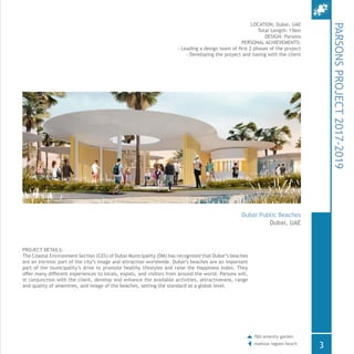 PROJECT DETAILS:
The Coastal Environment Section (CES) of Dubai Municipality (DM) has recognized that Dubai’s beaches
are an intrinsic part of the city’s image and attraction worldwide. Dubai’s beaches are an important
part of the municipality’s drive to promote healthy lifestyles and raise the Happiness Index. They
offer many different experiences to locals, expats, and visitors from around the world. Parsons will,
in conjunction with the client, develop and enhance the available activities, attractiveness, range
and quality of amenities, and image of the beaches, setting the standard at a global level.
LOCATION: Dubai, UAE
Total Length: 15km
DESIGN: Parsons
PERSONAL ACHIEVEMENTS:
- Leading a design team of first 2 phases of the project
- Developing the project and liasing with the client
PARSONSPROJECT2017-2019
Dubai Public Beaches
Dubai, UAE
3
f&b amenity garden
mamzar lagoon beach
 