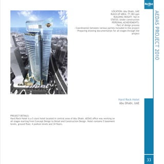 PROJECT DETAILS:
Hard Rock Hotel is a 5 stars hotel located in central area of Abu Dhabi. AEDAS office was working on
all stages starting from Concept Design to Detail and Construction Design. Hotel contains 5 basement
levels, ground floor, 4 podium levels and 34 floors.
AEDASPROJECT2010
Abu Dhabi, UAE
Hard Rock Hotel
LOCATION: Abu Dhabi, UAE
BUILD UP AREA: 77.383 sqm
BUILDING HEIGHT: 162 m
STATUS: Under construction
PERSONAL ACHIEVEMENTS:
- Part of design process
- Coordination between various parties included in the project
- Preparing drawing documentation for all stages through the
project
33
 