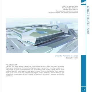 PROJECT CONCEPT
The basic idea was to develop a design that could preserve as much “green” park space as possible.
The proposal takes each of the facility buildings and simply organizes them around an ‘organic core’.
The function of this is further optimized with the location of the ‘Student Centre’ directly in the
middle of the plot, creating a communal gathering area. The university building should dip down
in the South corner of the site and raise to its highest point in the North. This will allow for light
to penetrate the park space as well as making an opportunity of creating a roofscape accessible to
pedestrians.	
AEDASPROJECT2010
Belgrade, Serbia
Center for Promotion of Science
LOCATION: Belgrade, Serbia
BUILD UP AREA: 18.000 sqm
PERSONAL ACHIEVEMENTS:
- Masterplan and student center design
- Project reached the final round of the competition
35
 