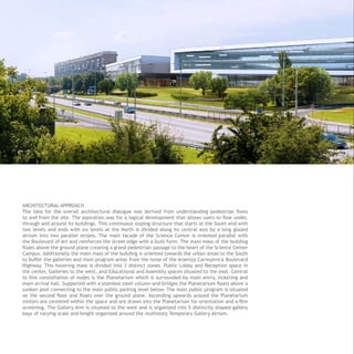 ARCHITECTURAL APPROACH
The idea for the overall architectural dialogue was derived from understanding pedestrian flows
to and from the site. The aspiration was for a logical development that allows users to flow under,
through and around its buildings. This continuous sloping structure that starts at the South end with
two levels and ends with six levels at the North is divided along its central axis by a long glazed
atrium into two parallel stripes. The main facade of the Science Center is oriented parallel with
the Boulevard of Art and reinforces the street edge with a built form. The main mass of the building
floats above the ground plane creating a grand pedestrian passage to the heart of the Science Center
Campus. Additionally the main mass of the building is oriented towards the urban areas to the South
to buffer the galleries and main program areas from the noise of the Arsenija Carnojevica Boulevard
Highway. This hovering mass is divided into 3 distinct zones. Public Lobby and Reception space in
the center, Galleries to the west, and Educational and Assembly spaces situated to the east. Central
to this constellation of nodes is the Planetarium which is surrounded by main entry, ticketing and
main arrival hall. Supported with a stainless steel column and bridges the Planetarium floats above a
sunken pool connecting to the main public parking level below. The main public program is situated
on the second floor and floats over the ground plane. Ascending upwards around the Planetarium
visitors are centered within the space and are drawn into the Planetarium for orientation and a film
screening. The Gallery Arm is situated to the west and is organized into 5 distinctly shaped gallery
bays of varying scale and height organized around the multistory Temporary Gallery Atrium.
 
