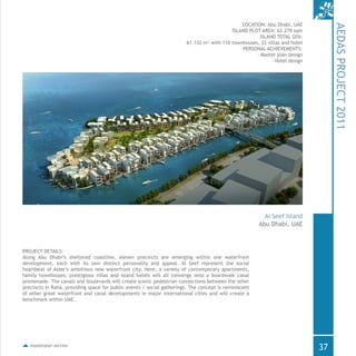 LOCATION: Abu Dhabi, UAE
ISLAND PLOT AREA: 62.279 sqm
ISLAND TOTAL GFA:
61.132 m² with 110 townhouses, 22 villas and hotel
PERSONAL ACHIEVEMENTS:
- Master plan design
- Hotel design
masterplan section
PROJECT DETAILS:
Along Abu Dhabi’s sheltered coastline, eleven precincts are emerging within one waterfront
development, each with its own distinct personality and appeal. Al Seef represent the social
heartbeat of Aldar’s ambitious new waterfront city. Here, a variety of contemporary apartments,
family townhouses, prestigious villas and island hotels will all converge onto a boardwalk canal
promenade. The canals and boulevards will create scenic pedestrian connections between the other
precincts in Raha, providing space for public events / social gatherings. The concept is reminiscent
of other great waterfront and canal developments in major international cities and will create a
benchmark within UAE.
AEDASPROJECT2011
Abu Dhabi, UAE
Al Seef Island
37
 